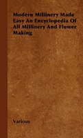 Modern Millinery Made Easy an Encyclopedia of All Millinery and Flower Making