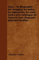 Goya - Sa Biographie - Les Fresques, Les Toiles, Les Tapisseries, Les Eaux-Fortes Et Le Catalogue de L'Oeuvre Avec Cinquante Planc