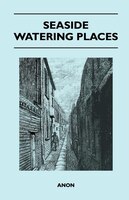 Seaside Watering Places: A Description Of Holiday Resorts On The Coasts Of England And Wales, The Channel Islands, And The I