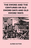 The Sword and the Centuries or Old Sword Days and Old Sword Ways - Being A Description of the Various Swords Used in Civilized Eur