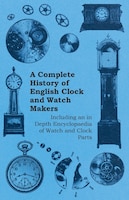 A Complete History of English Clock and Watch Makers - Including an in Depth Encyclopaedia of Watch and Clock Parts