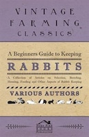 A Beginners Guide to Keeping Rabbits - A Collection of Articles on Selection, Breeding, Housing, Feeding and Other Aspects of Rabb