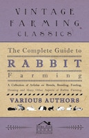 The Complete Guide to Rabbit Farming - A Collection of Articles on Breeds, Breeding, Feeding, Housing and Many Other Aspects of Ra