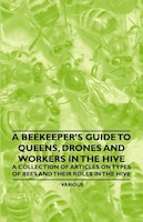 A Beekeeper's Guide to Queens, Drones and Workers in the Hive - A Collection of Articles on Types of Bees and Their Roles in the H