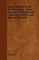 Ghost Stories of the Victorian Age - Tales That Are Terrifying and Timeless (Fantasy and Horror Classics)