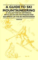 A Guide to Ski Mountaineering - A Collection of Historical Articles on the Techniques and Equipment of the Ski Mountaineer