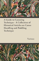 A Guide to Canoeing Technique - A Collection of Historical Articles on Canoe Handling and Paddling Technique