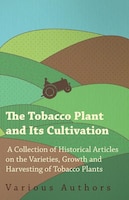 The Tobacco Plant and Its Cultivation - A Collection of Historical Articles on the Varieties, Growth and Harvesting of Tobacco Pla