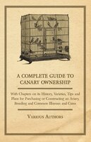 A Complete Guide to Canary Ownership - With Chapters on Its History, Varieties, Tips and Plans for Purchasing or Constructing an A
