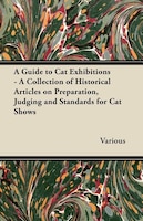 A Guide to Cat Exhibitions - A Collection of Historical Articles on Preparation, Judging and Standards for Cat Shows