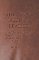 The Art of Braiding Leather - A Collection of Historical Articles on Dog Leads, Belts, Hat Bands and Other Examples of Leather Bra