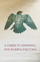 A Guide to Hawking and Raising Falcons - With Chapters on the Language of Hawking, Short Winged Hawks and Hunting with the Gyrfalc