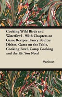 Cooking Wild Birds and Waterfowl - With Chapters on Game Recipes, Fancy Poultry Dishes, Game on the Table, Cooking Fowl, Camp Cook