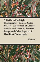 A   Guide to Flashlight Photography - Camera Series Vol. IV. - A Selection of Classic Articles on Exposure, Shutters, Lamps and Ot