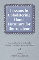 Lessons in Upholstering Home Furniture for the Amateur - Step by Step Instructions for Chairs, Cushions, Sofas and Stools