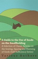 A   Guide to the Use of Seeds on the Smallholding - A Selection of Classic Articles on the Sowing, Spacing and Warming of Seeds (S