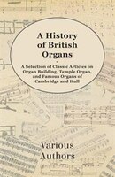 A History of British Organs - A Selection of Classic Articles on Organ Building, Temple Organ, and Famous Organs of Cambridge and
