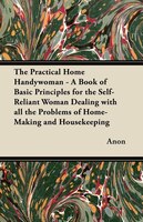 The Practical Home Handywoman - A Book of Basic Principles for the Self-Reliant Woman Dealing with all the Problems of Home-Making