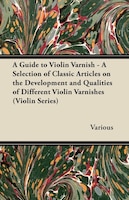 A Guide to Violin Varnish - A Selection of Classic Articles on the Development and Qualities of Different Violin Varnishes (Violin