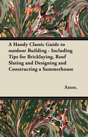 A Handy Classic Guide to outdoor Building - Including Tips for Bricklaying, Roof Slating and Designing and Constructing a Summerho