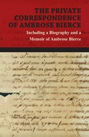 The Private Correspondence of Ambrose Bierce - A Collection of the Letters sent by Ambrose Bierce to his Closest Friends and Famil