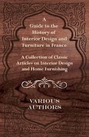 A Guide to the History of Interior Design and Furniture in France - A Collection of Classic Articles on Interior Design and Home F