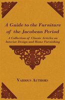 A Guide to the Furniture of the Jacobean Period - A Collection of Classic Articles on Interior Design and Home Furnishing