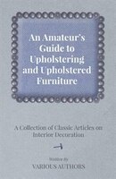 An Amateur's Guide to Upholstering and Upholstered Furniture - A Collection of Classic Articles on Interior Decoration