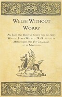 Welsh Without Worry - An Easy and Helpful Guide for all who Wish to Learn Welsh - No Rules to be Memorized and No Grammar to be Ma