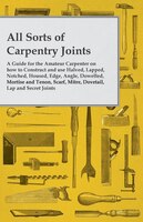All Sorts of Carpentry Joints - A Guide for the Amateur Carpenter on how to Construct and use Halved, Lapped, Notched, Housed, Edg