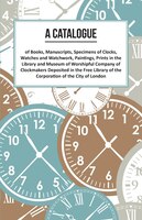 A Catalogue Of Books, Manuscripts, Specimens Of Clocks, Watches And Watchwork, Paintings, Prints In The Library And Museum Of Wors