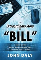 The Extraordinary Story Of Bill: (a Short Story) Together With A Collection Of Other Fabulous Short Stories