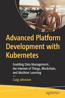 Advanced Platform Development With Kubernetes: Enabling Data Management, The Internet Of Things, Blockchain, And Machine Learning