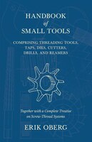 Handbook of Small Tools Comprising Threading Tools, Taps, Dies, Cutters, Drills, and Reamers - Together with a Complete Treatise o
