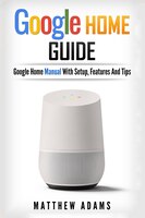 Google Home: The Google Home Guide And Google Home Manual With Setup, Features