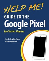Help Me! Guide To The Google Pixel: Step-by-step User Guide For The Google Pixel