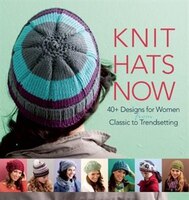 Knit Hats Now: 40+ Designs for Women from Classic to Trendsetting