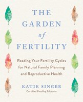 The Garden Of Fertility: A Guide To Charting Your Fertility Signals To Prevent Or Achieve Pregnancy- Naturally-and To Gauge