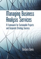 Managing Business Analysis Services: A Framework For Sustainable Projects And Corporate Strategy Success