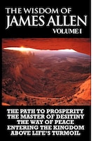 The Wisdom Of James Allen I: Including The Path To Prosperity, The Master Of Desitiny, The Way Of Peace Entering The Kingdom And