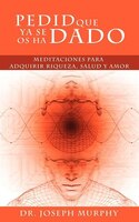 Pedid Que Ya Se Os Ha Dado: Meditaciones Para Adquirir Riqueza, Salud Y Amor Usando El Poder De La Mente Subconsciente