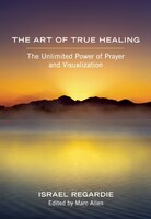 The Art of True Healing: The Unlimited Power of Prayer and Visualization Israel Regardie Author