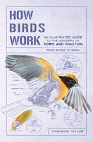 How Birds Work: An Illustrated Guide To The Wonders Of Form And Function&#x2014;from Bones To Beak