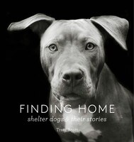 Finding Home: Shelter Dogs And Their Stories (a Photographic Tribute To Rescue Dogs): Shelter Dogs And Their Stories