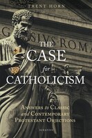 The Case For Catholicism: Answers To Classic And Contemporary Protestant Objections