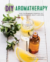 Diy Aromatherapy: Over 130 Affordable Essential Oils Blends For Health, Beauty, And Home