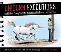 UNICORN EXECUTIONS AND OTHER CRAZY STUFF MY KIDS MAKE ME DRAW: A Father?s Pictorial Take on the Hilarious Things His Kids Say