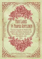 True Ladies and Proper Gentlemen: Victorian Etiquette for Modern-Day Mothers and Fathers, Husbands and Wives, Boys and Girls, Teac