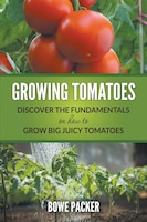 Growing Tomatoes: Discover The Fundamentals On How To Grow Big Juicy Tomatoes