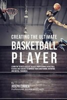 Creating the Ultimate Basketball Player: Learn the Secrets Used by the Best Professional Basketball Players and Coaches to Improve